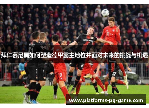 拜仁慕尼黑如何塑造德甲霸主地位并面对未来的挑战与机遇