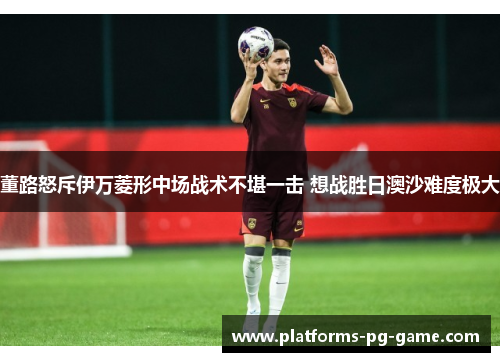 董路怒斥伊万菱形中场战术不堪一击 想战胜日澳沙难度极大