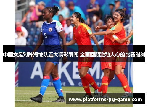 中国女足对阵海地队五大精彩瞬间 全面回顾激动人心的比赛时刻