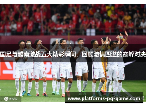 国足与越南激战五大精彩瞬间，回顾激情四溢的巅峰对决