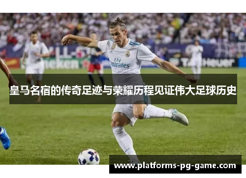 皇马名宿的传奇足迹与荣耀历程见证伟大足球历史