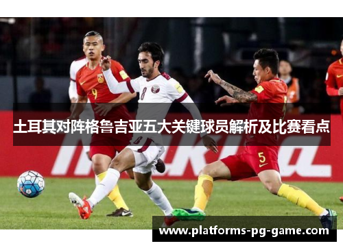 土耳其对阵格鲁吉亚五大关键球员解析及比赛看点