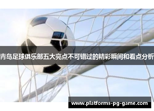 青岛足球俱乐部五大亮点不可错过的精彩瞬间和看点分析