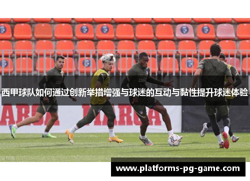 西甲球队如何通过创新举措增强与球迷的互动与黏性提升球迷体验