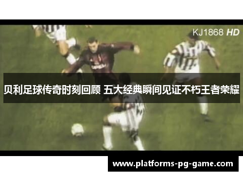 贝利足球传奇时刻回顾 五大经典瞬间见证不朽王者荣耀 贝利足球传奇时刻回顾 五大经典瞬间见证不朽王者荣耀