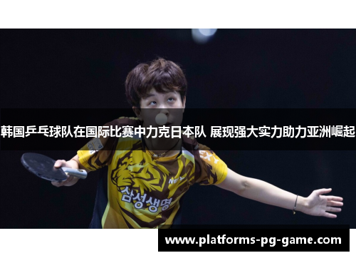 韩国乒乓球队在国际比赛中力克日本队 展现强大实力助力亚洲崛起