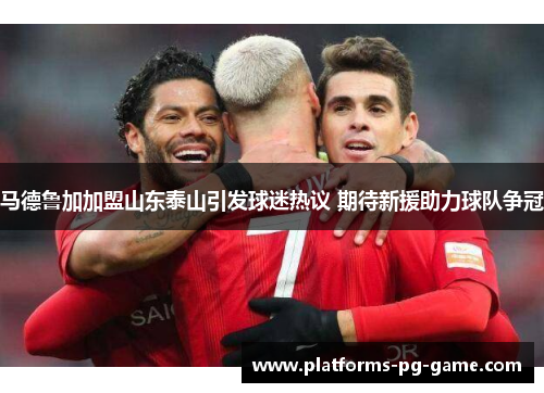 马德鲁加加盟山东泰山引发球迷热议 期待新援助力球队争冠