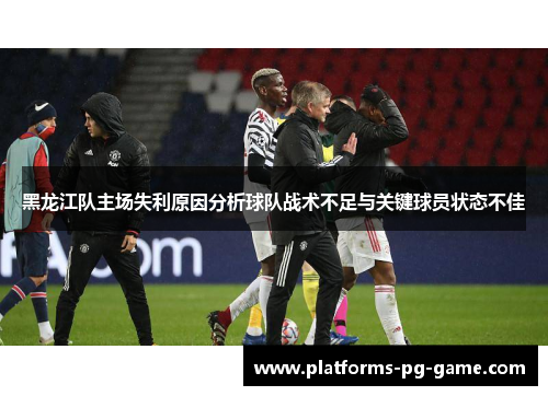 黑龙江队主场失利原因分析球队战术不足与关键球员状态不佳