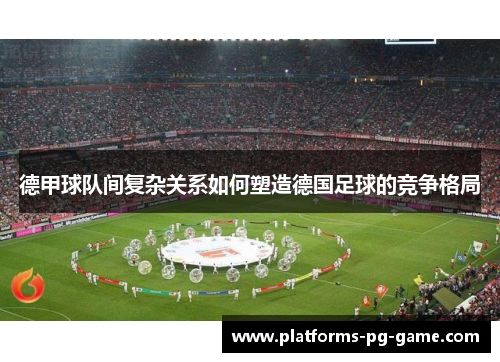 德甲球队间复杂关系如何塑造德国足球的竞争格局