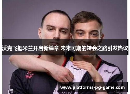 沃克飞抵米兰开启新篇章 未来可期的转会之路引发热议