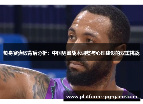 热身赛连败背后分析：中国男篮战术调整与心理建设的双重挑战