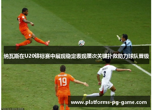 纳瓦斯在U20锦标赛中展现稳定表现屡次关键扑救助力球队晋级