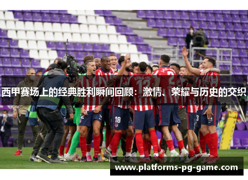 西甲赛场上的经典胜利瞬间回顾：激情、荣耀与历史的交织